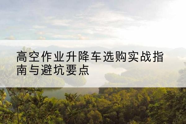 新城升降车怎么选-高空作业升降车选购实战指南与避坑要点