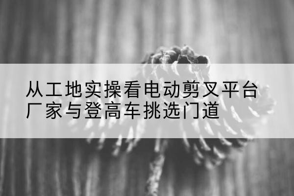 新城电动剪叉升降平台厂家-从工地实操看电动剪叉平台厂家与登高车挑选门道