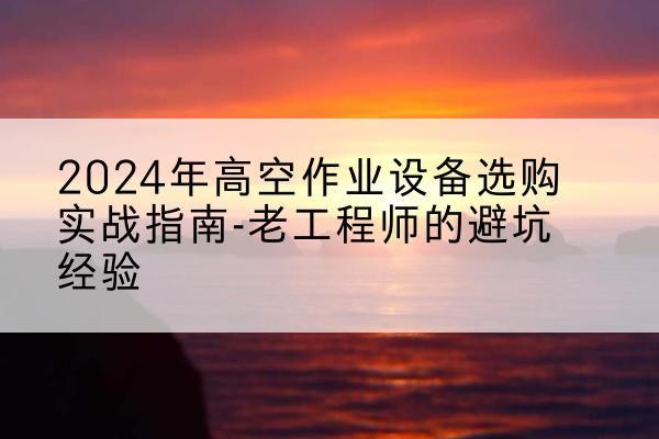 新城高空作业升降机厂家推荐-2024年高空作业设备选购实战指南-老工程师的避坑经验