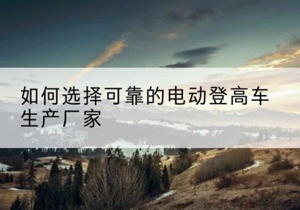 新城电动登高车厂家-如何选择可靠的电动登高车生产厂家