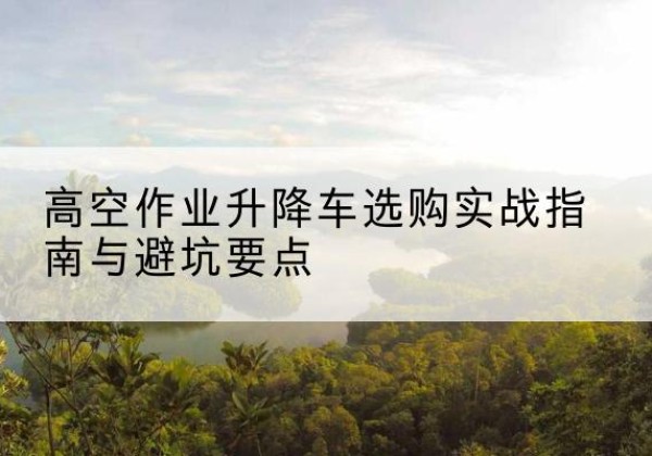 新城升降车怎么选-高空作业升降车选购实战指南与避坑要点