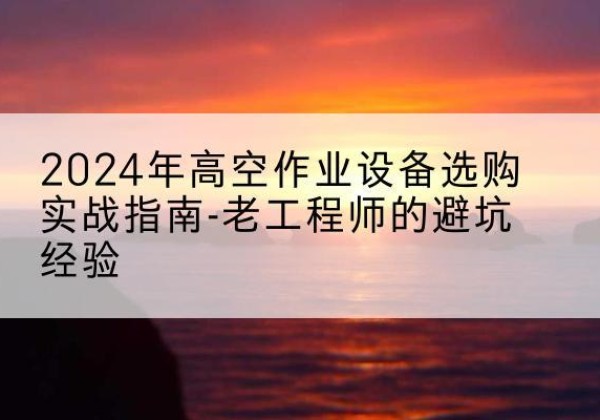 新城高空作业升降机厂家推荐-2024年高空作业设备选购实战指南-老工程师的避坑经验